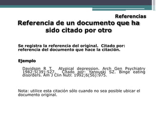 Referencias
Referencia de un documento que ha
sido citado por otro
Se registra la referencia del original. Citado por:
referencia del documento que hace la citación.
Ejemplo
Davidson R T. Atypical depression. Arch Gen Psychiatry
1982;5(39):527. Citado por: Yanouski SZ. Binge eating
disorders. Am J Clin Nutr. 1992;6(56):975.
Nota: utilice esta citación sólo cuando no sea posible ubicar el
documento original.
 