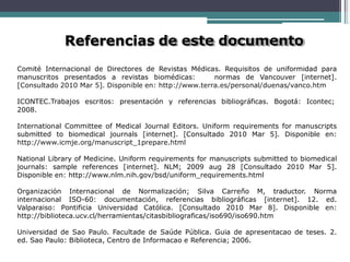 Referencias de este documento
Comité Internacional de Directores de Revistas Médicas. Requisitos de uniformidad para
manuscritos presentados a revistas biomédicas: normas de Vancouver [internet].
[Consultado 2010 Mar 5]. Disponible en: http://www.terra.es/personal/duenas/vanco.htm
ICONTEC.Trabajos escritos: presentación y referencias bibliográficas. Bogotá: Icontec;
2008.
International Committee of Medical Journal Editors. Uniform requirements for manuscripts
submitted to biomedical journals [internet]. [Consultado 2010 Mar 5]. Disponible en:
http://www.icmje.org/manuscript_1prepare.html
National Library of Medicine. Uniform requirements for manuscripts submitted to biomedical
journals: sample references [internet]. NLM; 2009 aug 28 [Consultado 2010 Mar 5].
Disponible en: http://www.nlm.nih.gov/bsd/uniform_requirements.html
Organización Internacional de Normalización; Silva Carreño M, traductor. Norma
internacional ISO-60: documentación, referencias bibliográficas [internet]. 12. ed.
Valparaiso: Pontificia Universidad Católica. [Consultado 2010 Mar 8]. Disponible en:
http://biblioteca.ucv.cl/herramientas/citasbibliograficas/iso690/iso690.htm
Universidad de Sao Paulo. Facultade de Saúde Pública. Guia de apresentacao de teses. 2.
ed. Sao Paulo: Biblioteca, Centro de Informacao e Referencia; 2006.
 