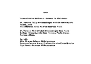 Créditos
Universidad de Antioquia. Sistema de Bibliotecas
1ª. Versión 2007; Bibliotecólogos Hernán Darío Higuita
Rivera, Julia
Rosa Morales, Paula Andrea Restrepo Mesa.
2ª. Versión, Abril 2010; Bibliotecólogas Dora María
Gallego Hincapié, Julia Rosa Morales, Paula Andrea
Restrepo Mesa.
Revisión
Alba Alcaraz Gallego, Bibliotecóloga
Gustavo Cabrera Arana, Profesor Facultad Salud Pública
Olga Gómez Zuluaga, Bibliotecóloga
 