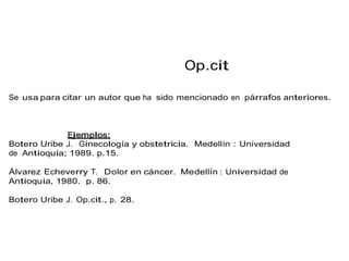 Op.cit
Se usa para citar un autor que ha sido mencionado en párrafos anteriores.
Botero Uribe J. Ginecología y obstetricia. Medellín : Universidad
de Antioquia; 1989. p.15.
Álvarez Echeverry T. Dolor en cáncer. Medellín : Universidad de
Antioquia, 1980. p. 86.
Botero Uribe J. Op.cit., p. 28.
 