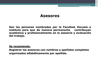 Asesores
Son las personas nombradas por la Facultad, Escuela o
instituto para que de manera permanente contribuyan
académica y profesionalmente en la asesoría y evaluación
del trabajo.
Se recomienda:
Registrar los asesores con nombres y apellidos completos
organizados alfabéticamente por apellido.
 