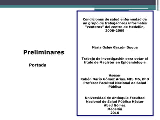 Condiciones de salud enfermedad de
un grupo de trabajadores informales
"venteros" del centro de Medellin,
2008-2009
Preliminares
Portada
María Osley Garzón Duque
Trabajo de investigación para optar al
título de Magister en Epidemiología
Asesor
Rubén Darío Gómez Arias. MD, MS, PhD
Profesor Facultad Nacional de Salud
Pública
Universidad de Antioquia Facultad
Nacional de Salud Pública Héctor
Abad Gómez
Medellín
2010
 