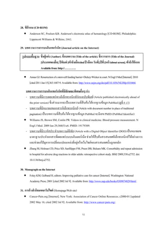 10
28. ซีดีรอม (CD-ROM)
 Anderson SC, Poulsen KB. Anderson's electronic atlas of hematology [CD-ROM]. Philadelphia:
Lippincott Williams & Wilkins; 2002.
29. บทความวารสารบนอินเทอร์เน็ต (Journal article on the Internet)
รูปแบบพื้นฐาน ชื่อผู้แต่ง(Author).ชื่อบทความ(Titleofthearticle).ชื่อวารสาร(TitleoftheJournal)
[ประเภทของสื่อ].ปีพิมพ์ [เข้าถึงเมื่อ/citedปี เดือนวันที่];ปีที่:[หน้า/aboutscreen].เข้าถึงได้จาก/
Availablefrom:http://………….
 AnnasGJ.Resurrectionofastem-cellfundingbarrier--Dickey-Wickerincourt.NEnglJMed[Internet].2010
[cited2011Jun15];363:1687-9.Availablefrom:http://www.nejm.org/doi/pdf/10.1056/NEJMp1010466
บทความวารสารบนอินเทอร์เน็ตที่มีลักษณะพิเศษอื่นๆเช่น
- บทความที่มีการเผยแพร่ทางอิเล็กทรอนิกส์ก่อนฉบับพิมพ์(Article published electronically ahead of
the print version) ซึ่งส่วนมากจะเป็นบทความที่สืบค้นได้จากฐานข้อมูล PubMed (ดูที่ # 17)
- บทความที่มีหมายเลขเอกสารอิเล็กทรอนิกส์ (Articlewithdocumentnumberinplaceoftraditional
pagination)เป็นบทความที่สืบค้นได้จากฐานข้อมูล PubMed จะมีเลข PMID (PubMed Identifier)
 Williams JS, Brown SM, Conlin PR. Videos in clinical medicine. Blood-pressure measurement. N
Engl J Med. 2009 Jan 29;360(5):e6. PMID: 19179309.
- บทความที่มีระหัสประจําบทความดิจิทัล (Article with a Digital Object Identifier (DOI))เป็นหมายเลข
มาตรฐานประจําเอกสารที่เผยแพร่บนบนอินเตอร์เน็ตช่วยให้สืบค้นสารสนเทศอิเล็กทรอนิกส์ได้อย่างถาวร
และช่วยแก้ปัญหาการเปลี่ยนแปลงแหล่งที่อยู่หรือเว็บไซต์ของสารสนเทศนั้นถูกยกเลิก
 ZhangM,HolmanCD,PriceSD,SanfilippoFM,PreenDB,BulsaraMK.Comorbidityandrepeatadmission
tohospitalforadversedrugreactionsinolderadults:retrospectivecohortstudy.BMJ2009;338:a2752.doi:
10.1136/bmj.a2752.
30. MonographontheInternet
 FoleyKM,GelbandH,editors.Improvingpalliativecareforcancer[Internet].Washington:National
AcademyPress;2001[cited2002Jul9].Availablefrom:http://www.nap.edu/books/0309074029/html/.
31. การอ้างอิงโฮมเพจ/เว็บไซต์ (Homepage/Website)
 Cancer-Pain.org [Internet]. New York: Association of Cancer Online Resources; c2000-01 [updated
2002 May 16; cited 2002 Jul 9]. Available from: http://www.cancer-pain.org/.
 