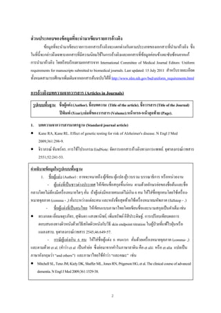 2
ส่วนประกอบของข้อมูลที่จะนํามาเขียนรายการอ้างอิง
ข้อมูลที่จะนํามาเขียนรายการเอกสารอ้างอิงจะแตกต่างกันตามประเภทของเอกสารที่นํามาอ้างอิง ซึ่ง
ในที่นี้จะกล่าวถึงเฉพาะเอกสารที่มีความนิยมใช้ในการอ้างอิงและเอกสารที่ข้อมูลค่อนข้างจะซับซ้อนยากแก้
การนํามาอ้างอิง โดยเรียบเรียงตามเอกสารจาก International Committee of Medical Journal Editors: Uniform
requirements for manuscripts submitted to biomedical journals. Last updated: 15 July 2011 สําหรับรายละเอียด
ทั้งหมดสามารถศึกษาเพิ่มเติมจากเอกสารต้นฉบับได้ที่ http://www.nlm.nih.gov/bsd/uniform_requirements.html
การอ้างอิงบทความจากวารสาร (Articles in Journals)
รูปแบบพื้นฐาน ชื่อผู้แต่ง(Author).ชื่อบทความ (Titleofthearticle).ชื่อวารสาร(TitleoftheJournal)
ปีพิมพ์ (Year);เล่มที่ของวารสาร (Volume):หน้าแรก-หน้าสุดท้าย (Page).
1. บทความจากวารสารมาตรฐาน (Standard journal article)
 Kane RA, Kane RL. Effect of genetic testing for risk of Alzheimer's disease. N Engl J Med
2009;361:298-9.
 จิราภรณ์ จันทร์จร. การใช้โปรแกรม EndNote: จัดการเอกสารอ้างอิงทางการแพทย์. จุฬาลงกรณ์เวชสาร
2551;52:241-53.
คําอธิบายข้อมูลในรูปแบบพื้นฐาน
1. ชื่อผู้แต่ง (Author) : อาจจะหมายถึง ผู้เขียน ผู้แปล ผู้รวบรวม บรรณาธิการ หรือหน่วยงาน
- ผู้แต่งที่เป็นชาวต่างประเทศ ให้เขียนชื่อสกุลขึ้นก่อน ตามด้วยอักษรย่อของชื่อต้นและชื่อ
กลางโดยไม่ต้องมีเครื่องหมายใดๆ คั่น ถ้าผู้แต่งมีหลายคนแต่ไม่เกิน 6 คน ให้ใส่ชื่อทุกคนโดยใช้เครื่อง-
หมายจุลภาค (comma - ,) คั่นระหว่างแต่ละคน และหลังชื่อสุดท้ายใช้เครื่องหมายมหัพภาค (fullstop - .)
- ชื่อผู้แต่งที่เป็นคนไทย ให้เขียนแบบภาษาไทยโดยเขียนชื่อและนามสกุลเป็นคําเต็ม เช่น
 ทรงกลด เอี่ยมจตุรภัทร, สุพินดา แสงพานิชย์, เพิ่มทรัพย์อิสีประดิษฐ์. การเปรียบเทียบผลการ
ตอบสนองทางผิวหนังด้วยวิธีสกิดผิวหนังกับวิธี skin endpoint titration ในผู้ป่วยที่แพ้ไรฝุ่นหรือ
แมลงสาบ. จุฬาลงกรณ์เวชสาร 2545;46:649-57.
- กรณีผู้แต่งเกิน 6 คน ให้ใส่ชื่อผู้แต่ง 6 คนแรก คั่นด้วยเครื่องหมายจุลภาค (comma- ,)
และตามด้วย et al. (คําว่า et al เป็นคําย่อ ซึ่งย่อมาจากคําในภาษาลาติน คือ et alii หรือ et alia แปลเป็น
ภาษาอังกฤษว่า “and others”) และภาษาไทยใช้คําว่า “และคณะ” เช่น
 MitchellSL,TenoJM,KielyDK,ShafferML,JonesRN,PrigersonHG,etal.Theclinicalcourseofadvanced
dementia.NEnglJMed2009;361:1529-38.
 