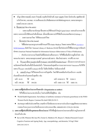 3
 จริญาเลิศอรรฆยมณี,เอมอรรักษมณี,อนุพันธ์ ตันติวงศ์,กรุณาบุญสุข,อิงพรนิลประดับ,พุฒฑิพรรณี
วรกิจโภคาทร, และคณะ. ความเสี่ยงและประสิทธิผลของการผ่าตัดต่อมลูกหมาก. จดหมายเหตุทาง
แพทย์2545;85:1288-95.
2. ชื่อบทความ(Titleofthearticle)
- บทความเป็นภาษาอังกฤษ ชื่อบทความใช้อักษรตัวใหญ่ (Capital letter) เฉพาะตัวแรกและชื่อ
เฉพาะ นอกจากนั้นใช้อักษรตัวเล็กทั้งหมด เมื่อจบชื่อบทความให้ใช้เครื่องหมายมหัพภาค (Fullstop-.)
- บทความภาษาไทย ให้เขียนแบบคําไทย
3. ชื่อวารสาร(TitleoftheJournal)
- ใช้ชื่อย่อตามมาตรฐานสากลที่กําหนดไว้ใน Index Medicus โดยตรวจสอบได้จาก Journals in
NCBI Databases จัดทําโดย National Library of Medicine (NLM) ซึ่งคําย่อเหล่านี้ได้ยึดตามกฎการเขียนคํา
ย่อของ American National Standard for Information Sciences-Abbreviation of Titles of Publications.
- สําหรับวารสารภาษาไทยยังไม่มีชื่อย่ออย่างเป็นทางการ ให้ใช้ชื่อเต็มที่ปรากฎที่หน้าปก เช่น
ขอนแก่นเวชสาร จดหมายเหตุทางแพทย์ จุฬาลงกรณ์เวชสาร เชียงใหม่เวชสาร สารศิริราช ฯลฯ
4. ปี (year) เดือน (month) เล่มที่ (Volume) และฉบับที่ (Number/Issue) เนื่องจากวารสารส่วนมาก
จะมีเลขหน้าต่อเนื่องกันทั้งปี ตั้งแต่ฉบับที่ 1 ไปจนจบฉบับสุดท้าย การลงรายการแบบ Vancouver จึงให้ใส่
เฉพาะ ปี (year) และเล่มที่ (volume) เท่านั้น ไม่ต้องใส่เดือน วันที่และฉบับที่
5. เลขหน้า (Page) ให้ใส่เลขหน้าแรก-หน้าสุดท้าย โดยใช้ตัวเลขเต็มสําหรับหน้าแรก และตัด
ตัวเลขซํ้าออกสําหรับเลขหน้าสุดท้าย เช่น
หน้า 10-18 ใช้ 10-8
หน้า 198-201 ใช้ 198-201
หน้า S104-S111 ใช้ S104-11
หน้า 104S-111S ใช้ 104S-11S
2. บทความที่ผู้แต่งเป็นหน่วยงานหรือสถาบัน (Organization as author)
ให้ใส่ชื่อหน่วยงาน/สถาบันนั้นๆ ในส่วนที่เป็นชื่อผู้เขียน เช่น
 World Health Organization. Surveillance of antibiotic resistance in Neisseria gonorrhoeae in the WHO
Western Pacific Region. Commun Dis Intell 2002;26:541-5.
 สมาคมอุรเวชช์แห่งประเทศไทย. เกณฑ์การวินิจฉัยและแนวทางการประเมินการสูญเสียสมรรถภาพทาง
กายของโรคระบบการหายใจเนื่องจากการประกอบอาชีพ. แพทยสภาสาร 2538;24:190-204.
3. บทความที่ผู้แต่งมีทั้งเป็นบุคคลและเป็นหน่วยงาน ให้ใส่ชื่อผู้แต่งและหน่วยงานตามที่ปรากฎในเอกสารที่
นํามาอ้างอิง เช่น
 Savva GM, Wharton SB, Ince PG, Forster G, Matthews FE, Brayne C; Medical Research Council
Cognitive Function and Ageing Study. Age, neuropathology, and dementia. N Engl J Med
2009;360:2302-9.
 