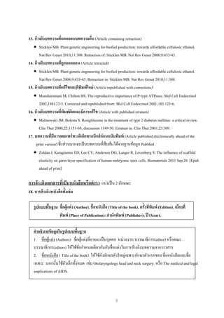 5
13. อ้างอิงบทความที่ถอดถอนบทความอื่น (Article containing retraction)
 Sticklen MB. Plant genetic engineering for biofuel production: towards affordable cellulosic ethanol.
Nat Rev Genet 2010;11:308. Retraction of: Sticklen MB. Nat Rev Genet 2008;9:433-43.
14. อ้างอิงบทความที่ถูกถอดถอน (Article retracted)
 Sticklen MB. Plant genetic engineering for biofuel production: towards affordable cellulosic ethanol.
Nat Rev Genet 2008;9:433-43. Retraction in: Sticklen MB. Nat Rev Genet 2010;11:308.
15. อ้างอิงบทความที่แก้ไขและตีพิมพ์ใหม่ (Article republished with corrections)
 Mansharamani M, Chilton BS. The reproductive importance of P-type ATPases. Mol Cell Endocrinol
2002;188):22-5. Corrected and republished from: Mol Cell Endocrinol 2001;183:123-6.
16. อ้างอิงบทความที่พิมพ์ผิดและมีการแก้ไข (Article with published erratum)
 Malinowski JM, Bolesta S. Rosiglitazone in the treatment of type 2 diabetes mellitus: a critical review.
Clin Ther 2000;22:1151-68; discussion 1149-50. Erratum in: Clin Ther 2001;23:309.
17. บทความที่มีการเผยแพร่ทางอิเล็กทรอนิกส์ก่อนฉบับพิมพ์ (Article published electronically ahead of the
print version) ซึ่งส่วนมากจะเป็นบทความที่สืบค้นได้จากฐานข้อมูล PubMed
 Zoldan J, Karagiannis ED, Lee CY, Anderson DG, Langer R, Levenberg S. The influence of scaffold
elasticity on germ layer specification of human embryonic stem cells. Biomaterials 2011 Sep 28. [Epub
ahead of print]
การอ้างอิงเอกสารที่เป็นหนังสือหรือตํารา แบ่งเป็น 2 ลักษณะ
18. การอ้างอิงหนังสือทั้งเล่ม
รูปแบบพื้นฐาน ชื่อผู้แต่ง (Author). ชื่อหนังสือ (Title of the book). ครั้งที่พิมพ์ (Edition). เมืองที่
พิมพ์ (Place of Publication): สํานักพิมพ์ (Publisher); ปี (Year).
คําอธิบายข้อมูลในรูปแบบพื้นฐาน
1. ชื่อผู้แต่ง (Authors) ชื่อผู้แต่งที่อาจจะเป็นบุคคล หน่วยงาน บรรณาธิการ(editor) หรือคณะ
บรรณาธิการ(editors) ให้ใช้ข้อกําหนดเดียวกันกับชื่อแต่งในการอ้างอิงบทความจากวารสาร
2. ชื่อหนังสือ ( Title of the book) ให้ใช้ตัวอักษรตัวใหญ่เฉพาะอักษรตัวแรกของ ชื่อหนังสือและชื่อ
เฉพาะ นอกนั้นใช้ตัวเล็กทั้งหมด เช่น Otolaryngology head and neck surgery. หรือ The medical and legal
implications of AIDS.
 
