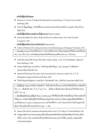 6
- หนังสือที่ผู้แต่งเป็นบุคคล
 Janeway CA, Travers P, Walport M, Shlomchik M. Immunobiology. 5th
ed. New York: Garland
Publishing; 2001.
 รังสรรค์ ปัญญาธัญญะ. โรคติดเชื้อของระบบประสาทกลางในประเทศไทย. กรุงเทพฯ: เรือนแก้วการ
พิมพ์; 2536.
- หนังสือที่ผู้แต่งเป็นบรรณาธิการหรือผู้รวบรวม (Editor/Compiler)
 Norman IJ, Redfern SJ, editors. Mental health care for elderly people. New York: Churchill
Livingstone; 1996.
- หนังสือที่ผู้แต่งเป็นหน่วยงานหรือสถาบัน (Organization)
 Institute of Medicine (US). Looking at the future of the Medicaid program. Washington: The Institute; 1992.
3. จํานวนเล่ม(Volume) ถ้าหนังสือมีมากกว่า1เล่มและใช้ประกอบการเขียนหมดทุกเล่มให้ใส่จํานวนเล่มทั้งหมด
เช่น 2vols.หรือ3เล่ม.หากอ้างเพียงเล่มใดเล่มหนึ่งให้ใส่เฉพาะเล่มที่อ้างเช่นVol.2.หรือเล่ม3.
 Fields BN, Knipe DM, Howley PM, editors. Fields virology. 2 vols. 3rd
ed. Philadelphia: Lippincott-
Raven Publishers; 1996.
 พรเทพ เทียนสิวากุล, บรรณาธิการ. โลหิตวิทยาคลินิกชั้นสูง. 2 เล่ม. กรุงเทพฯ: โรงพิมพ์แห่ง
จุฬาลงกรณ์มหาวิทยาลัย; 2541.
 Bucholz RW,Heckman JD, editors. Rockwood and Green’s fractures in adults. Vol. 2. 5th
ed.
Philadelphia: Lippincott Williams & Wilkins; 2001.
 ไพรัตน์ พฤกษาชาติคุณากร, บรรณาธิการ. จิตเวชศาสตร์. เล่ม 1. เชียงใหม่: ธนบรรณการพิมพ์; 2534.
4. ครั้งที่พิมพ์ (Edition) ถ้าเป็นการพิมพ์ครั้ง 1 ไม่ต้องใส่ส่วนนี้ในรายการอ้างอิงให้ใส่เมื่อเป็นการพิมพ์ครั้ง
ที่ 2, 3, 4….เป็นต้นไป เช่น 2nd
ed. 3rd
ed. 4th
ed. … ถ้าเป็นการพิมพ์และมีการปรับปรุงแก้ไขให้ลงรายการ
ดังนี้ 4th
rev. ed.
5. เมืองที่พิมพ์หรือสถานที่พิมพ์ (Place of publication) ให้ใส่ชื่อเมืองที่สํานักพิมพ์ตั้งอยู่ ถ้ามีหลายเมืองให้
ใช้เมืองแรก ถ้าเมืองไม่เป็นที่รู้จักให้ใส่ชื่อย่อของรัฐหรือประเทศ ถ้าหากไม่ปรากฏเมืองที่พิมพ์ให้ใช้คําว่า
n.p. ซึ่งย่อมาจาก no place of publication และ ภาษาไทยใช้คําว่า ม.ป.ท. ย่อมาจากคําว่า ไม่ปรากฎสถานที่
พิมพ์ แล้วตามด้วยเครื่องหมายทวิภาค (colon - : ) เช่น
 RingsvenMK,BondD.Gerontologyandleadershipskillsfornurses.2nd
ed.Albany,NY:DelmarPublishers;1996.
 กรมสุขภาพจิตกระทรวงสาธารณสุข.คู่มือส่งเสริมสุขภาพจิตนักเรียนระดับมัธยมศึกษาสําหรับครู.พิมพ์
ครั้งที่ 3.ม.ป.ท.:2542.(จากตัวอย่างนี้อาจจะใช้หน่วยงานแทนม.ป.ท.ได้เป็นนนทบุรี:กรมสุขภาพจิต
กระทรวงสาธารณสุข)
 