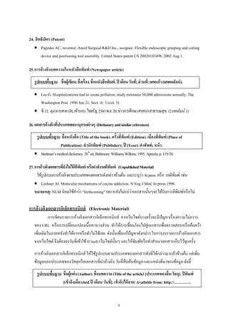 9
24. สิทธิบัตร (Patent)
 Pagedas AC, inventor; Ancel Surgical R&D Inc., assignee. Flexible endoscopic grasping and cutting
device and positioning tool assembly. United States patent US 20020103498. 2002 Aug 1.
25.การอ้างอิงบทความในหนังสือพิมพ์ (Newspaper article)
รูปแบบพื้นฐาน ชื่อผู้เขียน.ชื่อเรื่อง.ชื่อหนังสือพิมพ์.ปี เดือนวันที่;ส่วนที่:เลขหน้า(เลขคอลัมน์).
 Lee G. Hospitalizations tied to ozone pollution; study estimates 50,000 admissions annually. The
Washington Post. 1996 Jun 21; Sect. A: 3 (col. 5).
 ซี 12. ตุลาการศาลปค,เข้ารอบ.ไทยรัฐ.2543พ.ย.20;ข่าวการศึกษาศาสนา-สาธารณสุข:12(คอลัมน์1).
26.เอกสารอ้างอิงที่ประเภทพจนานุกรมต่างๆ (Dictionaryandsimilarreferences)
รูปแบบพื้นฐาน ชื่อหนังสือ (Title of the book). ครั้งที่พิมพ์ (Edition). เมืองที่พิมพ์ (Place of
Publication): สํานักพิมพ์ (Publisher); ปี (Year). คําศัพท์; หน้า.
 Stedman’smedicaldictionary.26th
ed.Baltimore:WilliamsWilkins;1995.Apraxia;p.119-20.
27.การอ้างอิงเอกสารที่ยังไม่ได้ตีพิมพ์ หรือกําลังรอตีพิมพ์ (UnpublishedMaterial)
ใช้รูปแบบการอ้างอิงตามประเภทของเอกสารดังกล่าวข้างต้น และระบุว่า Inpress หรือ รอตีพิมพ์ เช่น
 Leshner AI. Molecular mechanisms of cocine addiction. N Eng J Med. In press 1996.
หมายเหตุ: NLM นิยมใช้คําว่า “forthcoming” เพราะยังไม่แน่ว่าเอกสารนั้นๆจะได้รับการตีพิมพ์หรือไม่
การอ้างอิงเอกสารอิเล็กทรอนิกส์ (Electronic Material)
การเขียนรายการอ้างอิงเอกสารอิเล็กทรอนิกส์ จากเว็บไซต์บางครั้งจะมีปัญหาเรื่องความไม่ถาวร
ของ URL หรือการเปลี่ยนแปลงเนื้อหาบางส่วน ทําให้การเชื่อมโยงไปสู่เอกสารเพื่อตรวจสอบหรือค้นคว้า
เพิ่มเติมในภายหลังทําได้ยากหรือทําไม่ได้เลย ดังนั้นเพื่อแก้ปัญหาดังกล่าว ในการลงรายการอ้างอิงเอกสาร
จากเว็บไซต์ จึงต้องลงวันที่เข้าใช้(Cited) เว็บไซต์นั้นๆ และให้พิมพ์หรือทําสําเนาเอกสารเก็บไว้ทุกครั้ง
การอ้างอิงเอกสารอิเล็กทรอนิกส์ ให้ใช้รูปแบบตามประเภทของเอกสารดังที่ได้กล่าวมาแล้วข้างต้น แต่เพิ่ม
ข้อมูลบอกประเภทของวัสดุหรือเอกสารที่นําอ้างอิง วันที่สืบค้นข้อมูล และแหล่งที่มาของข้อมูล ดังนี้
รูปแบบพื้นฐาน ชื่อผู้แต่ง(Author).ชื่อบทความ(Titleofthearticle)[ประเภทของสื่อ/วัสดุ]. ปีพิมพ์
[เข้าถึงเมื่อ/cited ปี เดือน วันที่]. เข้าถึงได้จาก/ Available from: http://………….
 