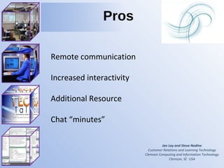 Jan Lay and Steve Nodine Customer Relations and Learning Technology Clemson Computing and Information Technology Clemson, SC  USA Pros Remote communication Increased interactivity Additional Resource  Chat “minutes” 