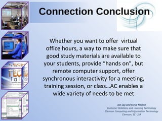 Jan Lay and Steve Nodine Customer Relations and Learning Technology Clemson Computing and Information Technology Clemson, SC  USA Connection Conclusion Whether you want to offer  virtual office hours, a way to make sure that good study materials are available to your students, provide “hands on”, but remote computer support, offer synchronous interactivity for a meeting, training session, or class…AC enables a wide variety of needs to be met 