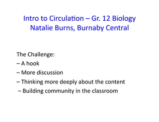 Intro	
  to	
  CirculaFon	
  –	
  Gr.	
  12	
  Biology	
  
     Natalie	
  Burns,	
  Burnaby	
  Central	
  	
  


The	
  Challenge:	
  	
  
–	
  A	
  hook	
  	
  
–	
  More	
  discussion	
  
–	
  Thinking	
  more	
  deeply	
  about	
  the	
  content	
  
	
  –	
  Building	
  community	
  in	
  the	
  classroom	
  	
  
 