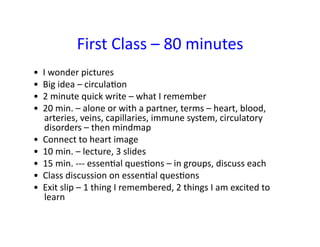 First	
  Class	
  –	
  80	
  minutes	
  
•	
  	
  I	
  wonder	
  pictures	
  	
  
•	
  	
  Big	
  idea	
  –	
  circulaFon	
  	
  
•	
  	
  2	
  minute	
  quick	
  write	
  –	
  what	
  I	
  remember	
  	
  
•	
  	
  20	
  min.	
  –	
  alone	
  or	
  with	
  a	
  partner,	
  terms	
  –	
  heart,	
  blood,	
  
          arteries,	
  veins,	
  capillaries,	
  immune	
  system,	
  circulatory	
  
          disorders	
  –	
  then	
  mindmap	
  	
  
•	
  	
  Connect	
  to	
  heart	
  image	
  	
  
•	
  	
  10	
  min.	
  –	
  lecture,	
  3	
  slides	
  	
  
•	
  	
  15	
  min.	
  -­‐-­‐-­‐	
  essenFal	
  quesFons	
  –	
  in	
  groups,	
  discuss	
  each	
  	
  
•	
  	
  Class	
  discussion	
  on	
  essenFal	
  quesFons	
  	
  
•	
  	
  Exit	
  slip	
  –	
  1	
  thing	
  I	
  remembered,	
  2	
  things	
  I	
  am	
  excited	
  to	
  
          learn	
  	
  
 