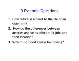 3	
  EssenFal	
  QuesFons	
  
1.  How	
  criFcal	
  is	
  a	
  heart	
  to	
  the	
  life	
  of	
  an	
  
    organism?	
  	
  
2.  	
  How	
  do	
  the	
  diﬀerences	
  between	
  
    arteries	
  and	
  veins	
  aﬀect	
  their	
  jobs	
  and	
  
    their	
  locaFon?	
  	
  
3.  Why	
  must	
  blood	
  always	
  be	
  ﬂowing?	
  	
  
 