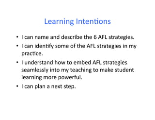 Learning	
  IntenFons	
  
•  I	
  can	
  name	
  and	
  describe	
  the	
  6	
  AFL	
  strategies.	
  
•  I	
  can	
  idenFfy	
  some	
  of	
  the	
  AFL	
  strategies	
  in	
  my	
  
   pracFce.	
  
•  I	
  understand	
  how	
  to	
  embed	
  AFL	
  strategies	
  
   seamlessly	
  into	
  my	
  teaching	
  to	
  make	
  student	
  
   learning	
  more	
  powerful.	
  
•  I	
  can	
  plan	
  a	
  next	
  step.	
  
 