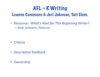 AFL – K Writing
 Leanne Commons & Jeri Jakovac, Tait Elem.	
  

•  Resource:	
  	
  What’s	
  Next	
  for	
  This	
  Beginning	
  Writer?	
  	
  
    –  Reid,	
  Schwartz,	
  Peterson	
  



•  Criteria	
  

•  DescripFve	
  feedback	
  

•  Ownership	
  
 