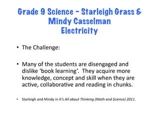 Grade 9 Science – Starleigh Grass &
         Mindy Casselman
             Electricity

•  The	
  Challenge:	
  

•  Many	
  of	
  the	
  students	
  are	
  disengaged	
  and	
  
   dislike	
  ‘book	
  learning’.	
  	
  They	
  acquire	
  more	
  
   knowledge,	
  concept	
  and	
  skill	
  when	
  they	
  are	
  
   acFve,	
  collaboraFve	
  and	
  reading	
  in	
  chunks.	
  

•  Starleigh	
  and	
  Mindy	
  in	
  It’s	
  All	
  about	
  Thinking	
  (Math	
  and	
  Science)	
  2011.	
  
 