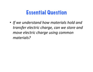 Essential Question
•  If	
  we	
  understand	
  how	
  materials	
  hold	
  and	
  
   transfer	
  electric	
  charge,	
  can	
  we	
  store	
  and	
  
   move	
  electric	
  charge	
  using	
  common	
  
   materials?	
  	
  
 