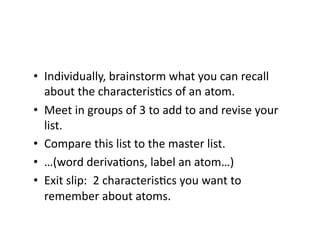•  Individually,	
  brainstorm	
  what	
  you	
  can	
  recall	
  
   about	
  the	
  characterisFcs	
  of	
  an	
  atom.	
  
•  Meet	
  in	
  groups	
  of	
  3	
  to	
  add	
  to	
  and	
  revise	
  your	
  
   list.	
  
•  Compare	
  this	
  list	
  to	
  the	
  master	
  list.	
  
•  …(word	
  derivaFons,	
  label	
  an	
  atom…)	
  
•  Exit	
  slip:	
  	
  2	
  characterisFcs	
  you	
  want	
  to	
  
   remember	
  about	
  atoms.	
  
 