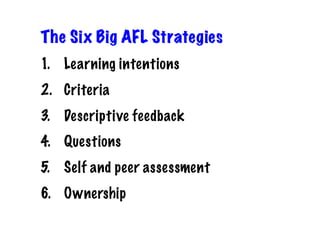 The Six Big AFL Strategies
1.  Learning intentions
2.  Criteria
3.  Descriptive feedback
4.  Questions
5.  Self and peer assessment
6.  Ownership
 
