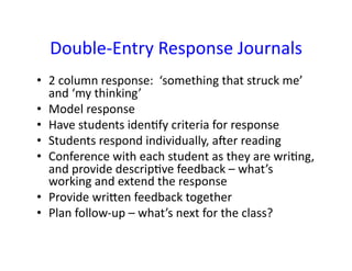 Double-­‐Entry	
  Response	
  Journals	
  
•  2	
  column	
  response:	
  	
  ‘something	
  that	
  struck	
  me’	
  
   and	
  ‘my	
  thinking’	
  
•  Model	
  response	
  
•  Have	
  students	
  idenFfy	
  criteria	
  for	
  response	
  
•  Students	
  respond	
  individually,	
  aaer	
  reading	
  
•  Conference	
  with	
  each	
  student	
  as	
  they	
  are	
  wriFng,	
  
   and	
  provide	
  descripFve	
  feedback	
  –	
  what’s	
  
   working	
  and	
  extend	
  the	
  response	
  
•  Provide	
  wrimen	
  feedback	
  together	
  
•  Plan	
  follow-­‐up	
  –	
  what’s	
  next	
  for	
  the	
  class?	
  
 