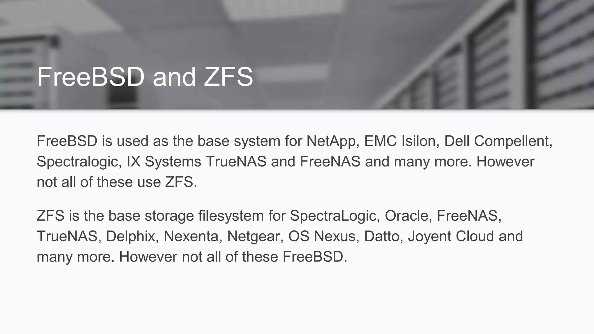 FreeBSD and ZFS
FreeBSD is used as the base system for NetApp, EMC Isilon, Dell Compellent,
Spectralogic, IX Systems TrueNAS and FreeNAS and many more. However
not all of these use ZFS.
ZFS is the base storage filesystem for SpectraLogic, Oracle, FreeNAS,
TrueNAS, Delphix, Nexenta, Netgear, OS Nexus, Datto, Joyent Cloud and
many more. However not all of these FreeBSD.
 
