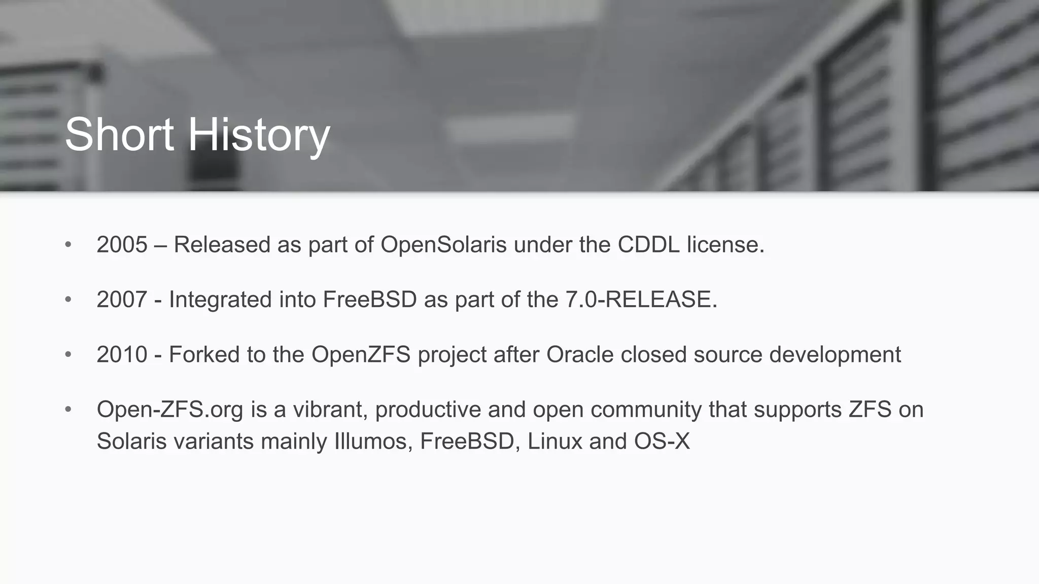 Short History
• 2005 – Released as part of OpenSolaris under the CDDL license.
• 2007 - Integrated into FreeBSD as part of the 7.0-RELEASE.
• 2010 - Forked to the OpenZFS project after Oracle closed source development
• Open-ZFS.org is a vibrant, productive and open community that supports ZFS on
Solaris variants mainly Illumos, FreeBSD, Linux and OS-X
 