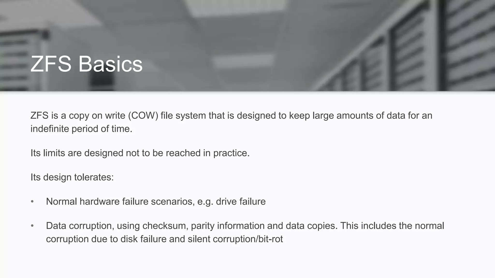 ZFS Basics
ZFS is a copy on write (COW) file system that is designed to keep large amounts of data for an
indefinite period of time.
Its limits are designed not to be reached in practice.
Its design tolerates:
• Normal hardware failure scenarios, e.g. drive failure
• Data corruption, using checksum, parity information and data copies. This includes the normal
corruption due to disk failure and silent corruption/bit-rot
 