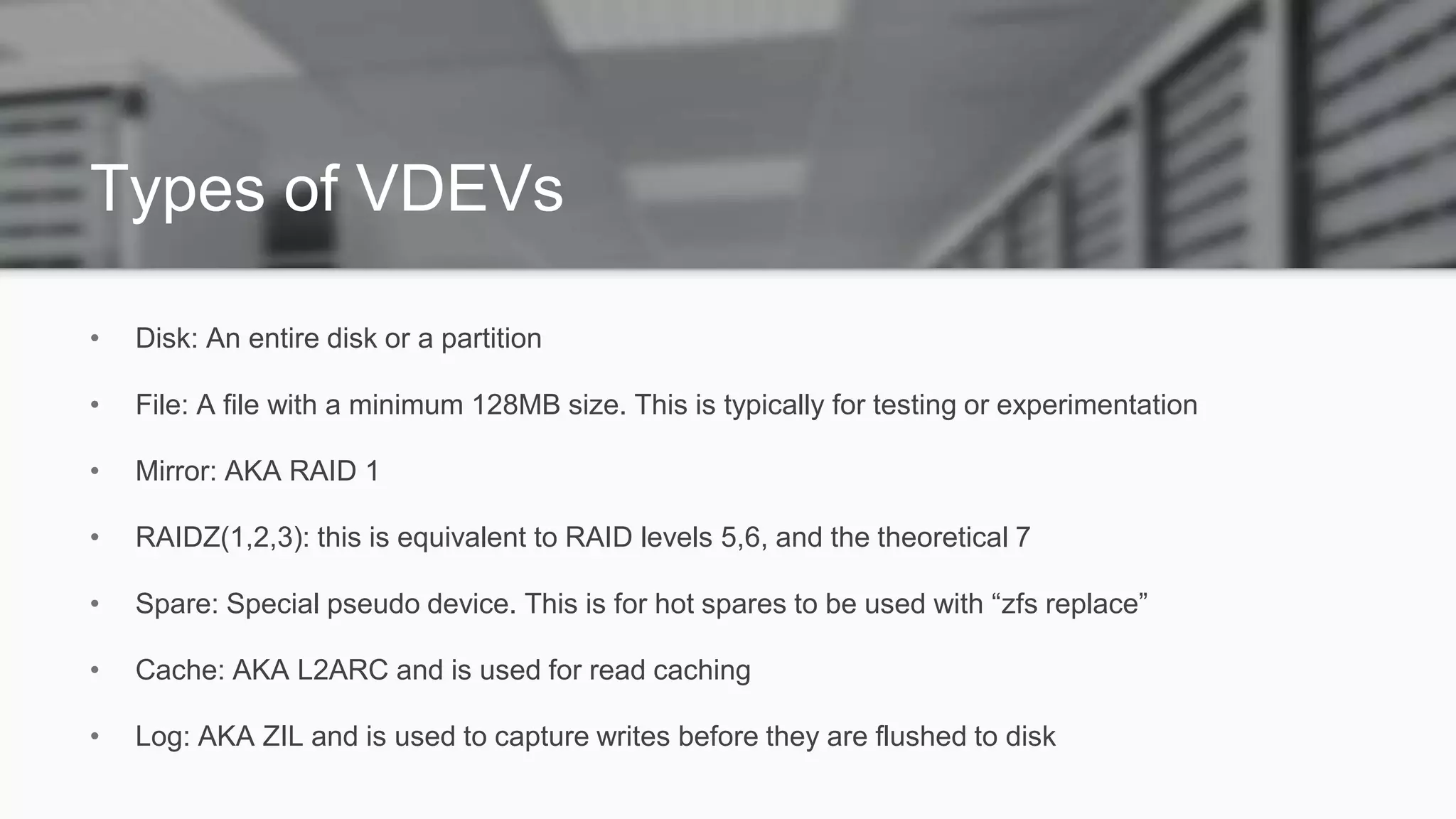 Types of VDEVs
• Disk: An entire disk or a partition
• File: A file with a minimum 128MB size. This is typically for testing or experimentation
• Mirror: AKA RAID 1
• RAIDZ(1,2,3): this is equivalent to RAID levels 5,6, and the theoretical 7
• Spare: Special pseudo device. This is for hot spares to be used with “zfs replace”
• Cache: AKA L2ARC and is used for read caching
• Log: AKA ZIL and is used to capture writes before they are flushed to disk
 