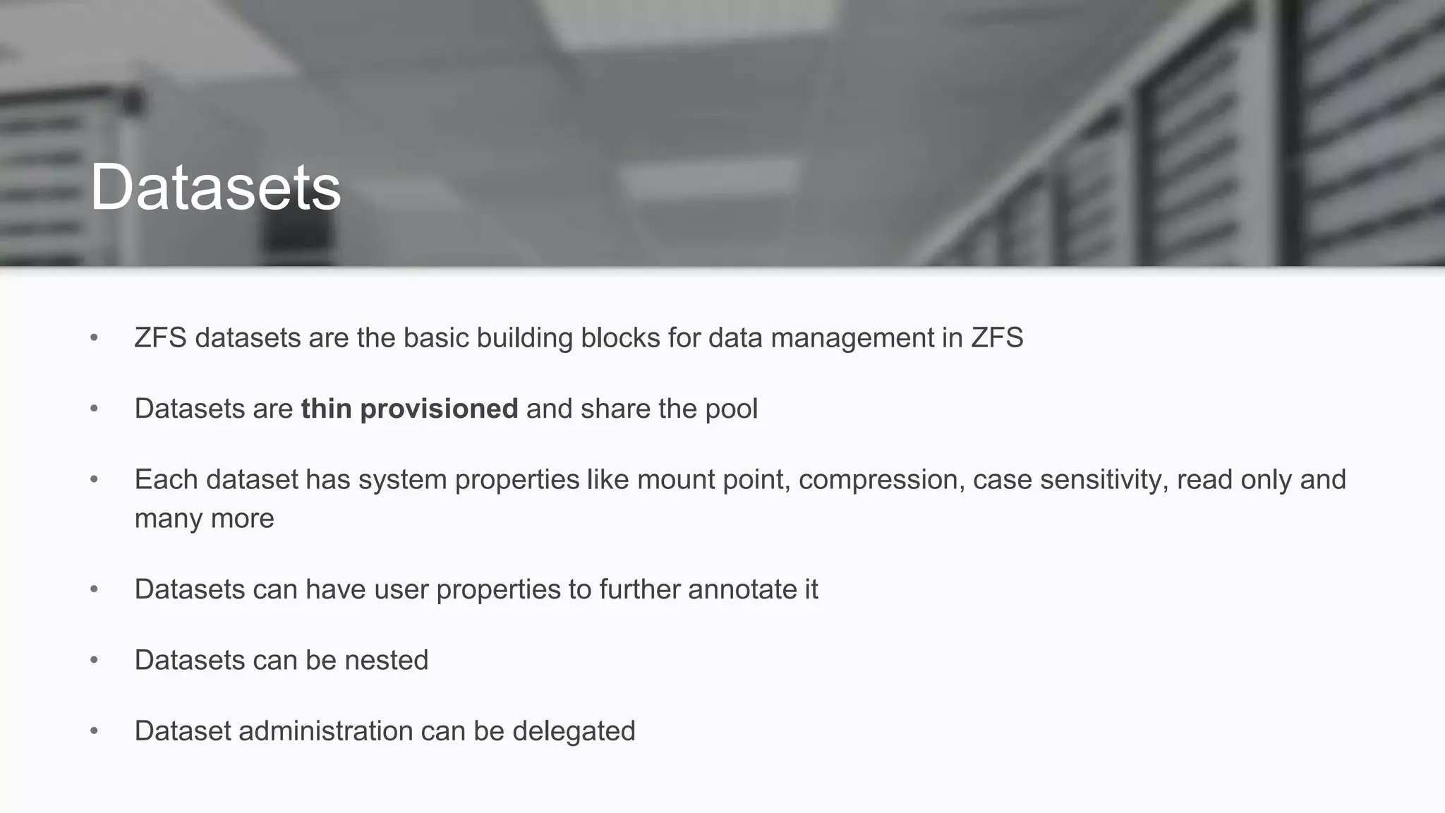 Datasets
• ZFS datasets are the basic building blocks for data management in ZFS
• Datasets are thin provisioned and share the pool
• Each dataset has system properties like mount point, compression, case sensitivity, read only and
many more
• Datasets can have user properties to further annotate it
• Datasets can be nested
• Dataset administration can be delegated
 