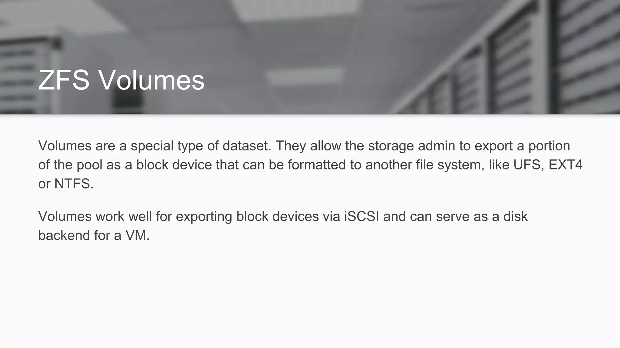 ZFS Volumes
Volumes are a special type of dataset. They allow the storage admin to export a portion
of the pool as a block device that can be formatted to another file system, like UFS, EXT4
or NTFS.
Volumes work well for exporting block devices via iSCSI and can serve as a disk
backend for a VM.
 