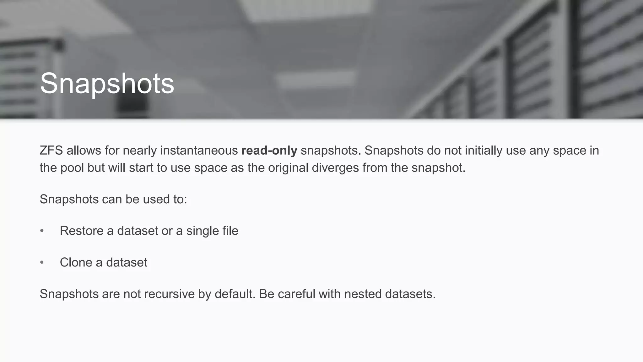 Snapshots
ZFS allows for nearly instantaneous read-only snapshots. Snapshots do not initially use any space in
the pool but will start to use space as the original diverges from the snapshot.
Snapshots can be used to:
• Restore a dataset or a single file
• Clone a dataset
Snapshots are not recursive by default. Be careful with nested datasets.
 