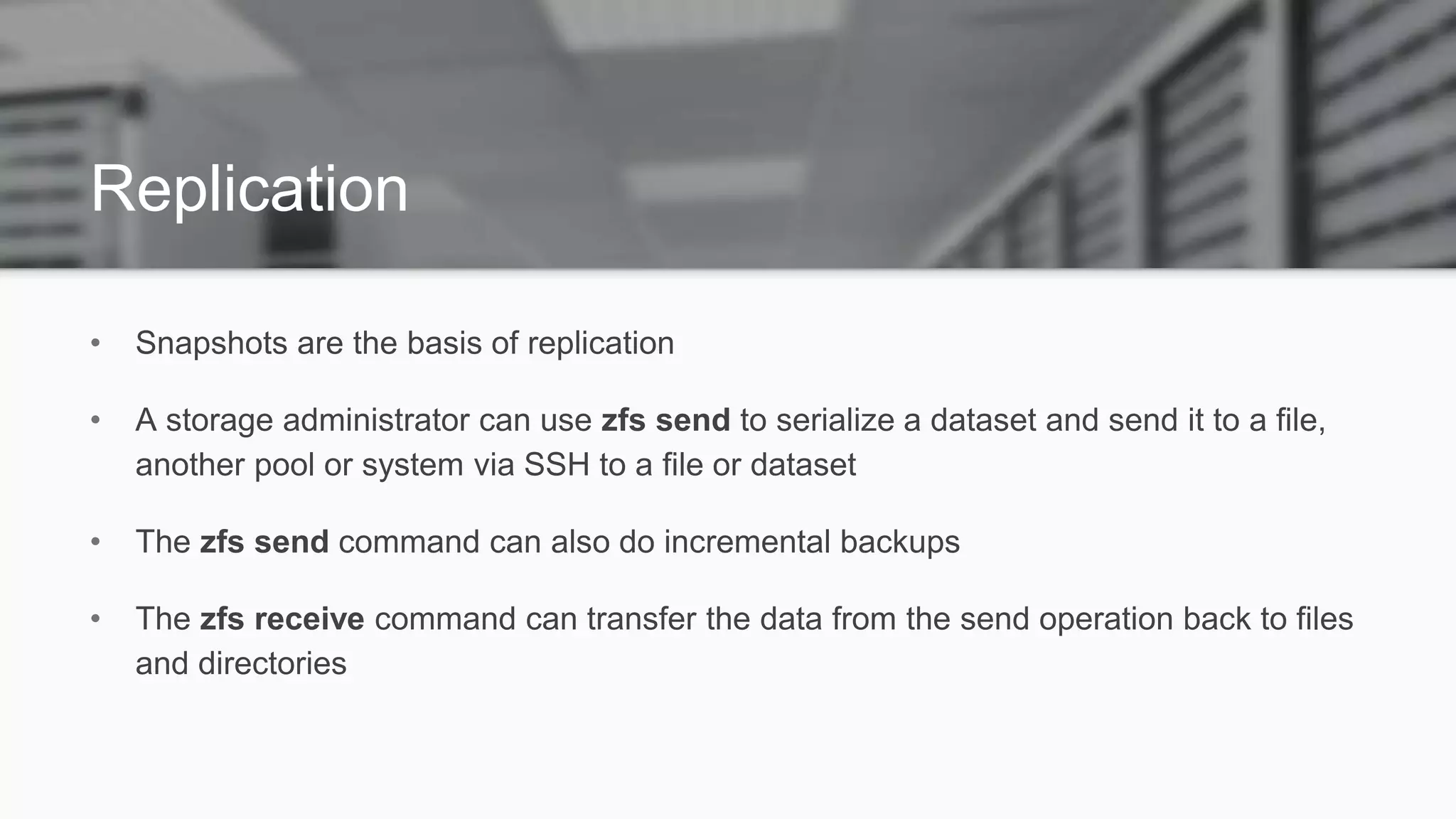 Replication
• Snapshots are the basis of replication
• A storage administrator can use zfs send to serialize a dataset and send it to a file,
another pool or system via SSH to a file or dataset
• The zfs send command can also do incremental backups
• The zfs receive command can transfer the data from the send operation back to files
and directories
 