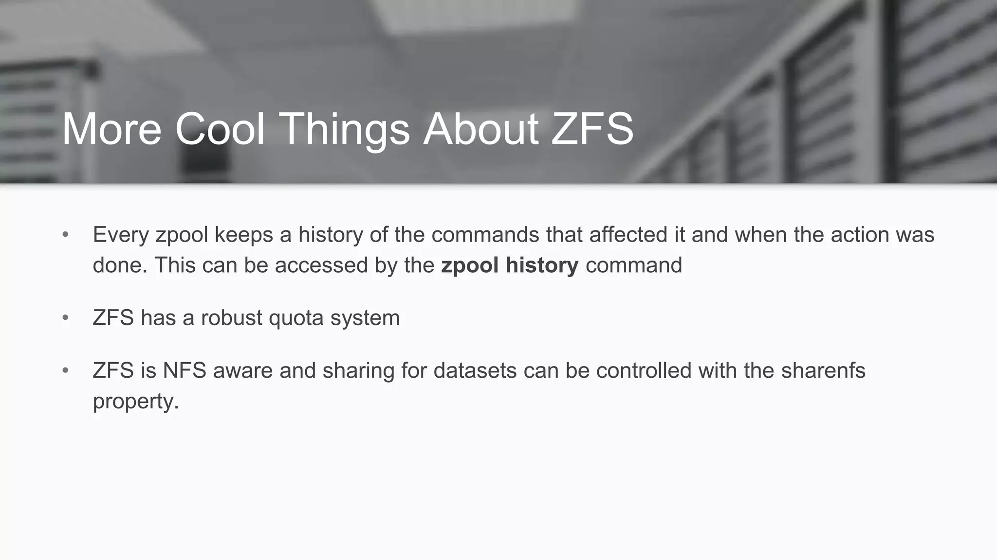 More Cool Things About ZFS
• Every zpool keeps a history of the commands that affected it and when the action was
done. This can be accessed by the zpool history command
• ZFS has a robust quota system
• ZFS is NFS aware and sharing for datasets can be controlled with the sharenfs
property.
 