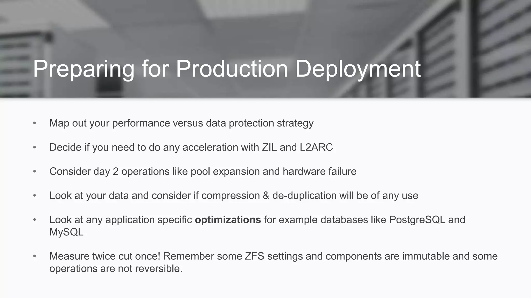 Preparing for Production Deployment
• Map out your performance versus data protection strategy
• Decide if you need to do any acceleration with ZIL and L2ARC
• Consider day 2 operations like pool expansion and hardware failure
• Look at your data and consider if compression & de-duplication will be of any use
• Look at any application specific optimizations for example databases like PostgreSQL and
MySQL
• Measure twice cut once! Remember some ZFS settings and components are immutable and some
operations are not reversible.
 