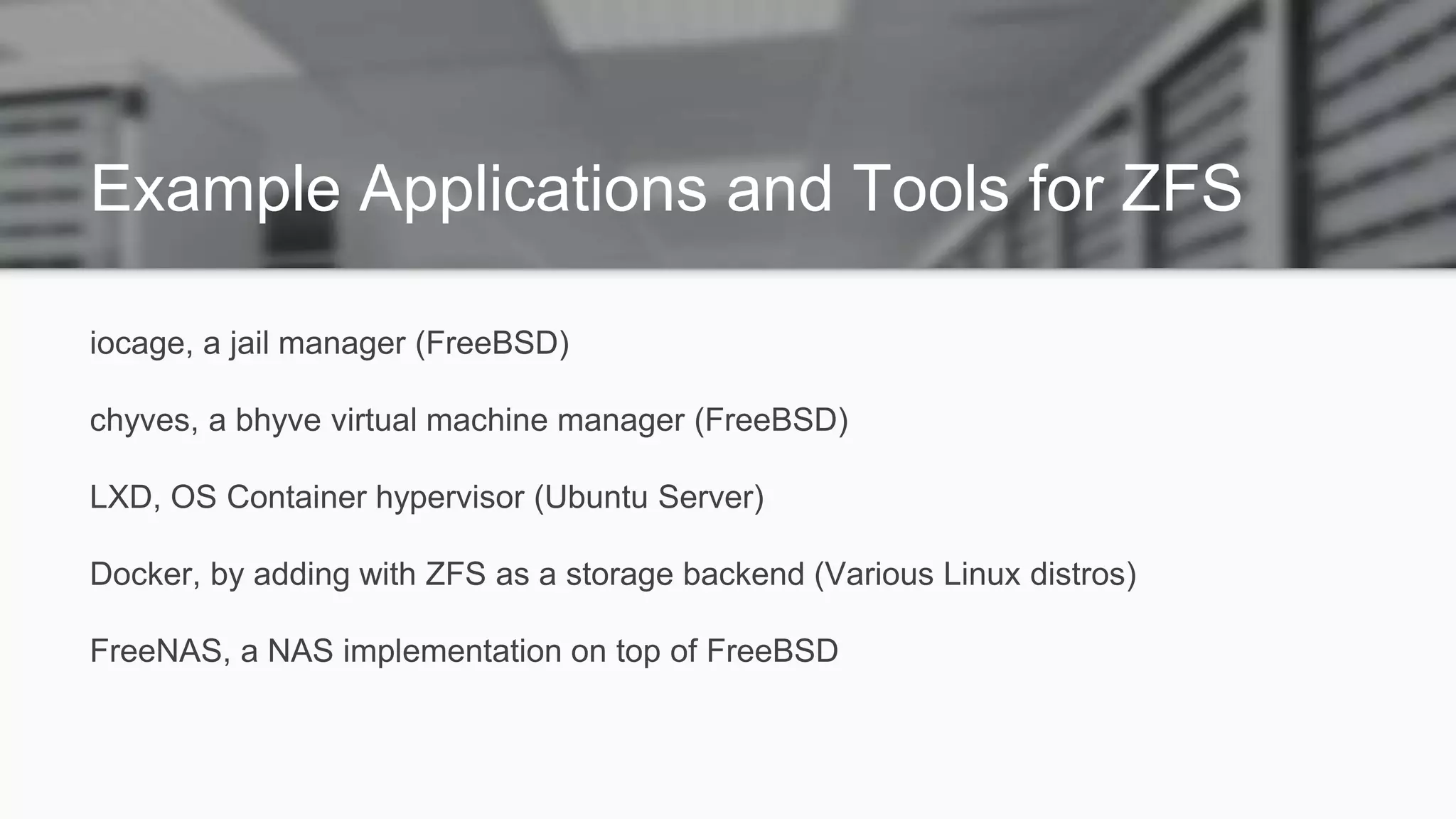 Example Applications and Tools for ZFS
iocage, a jail manager (FreeBSD)
chyves, a bhyve virtual machine manager (FreeBSD)
LXD, OS Container hypervisor (Ubuntu Server)
Docker, by adding with ZFS as a storage backend (Various Linux distros)
FreeNAS, a NAS implementation on top of FreeBSD
 