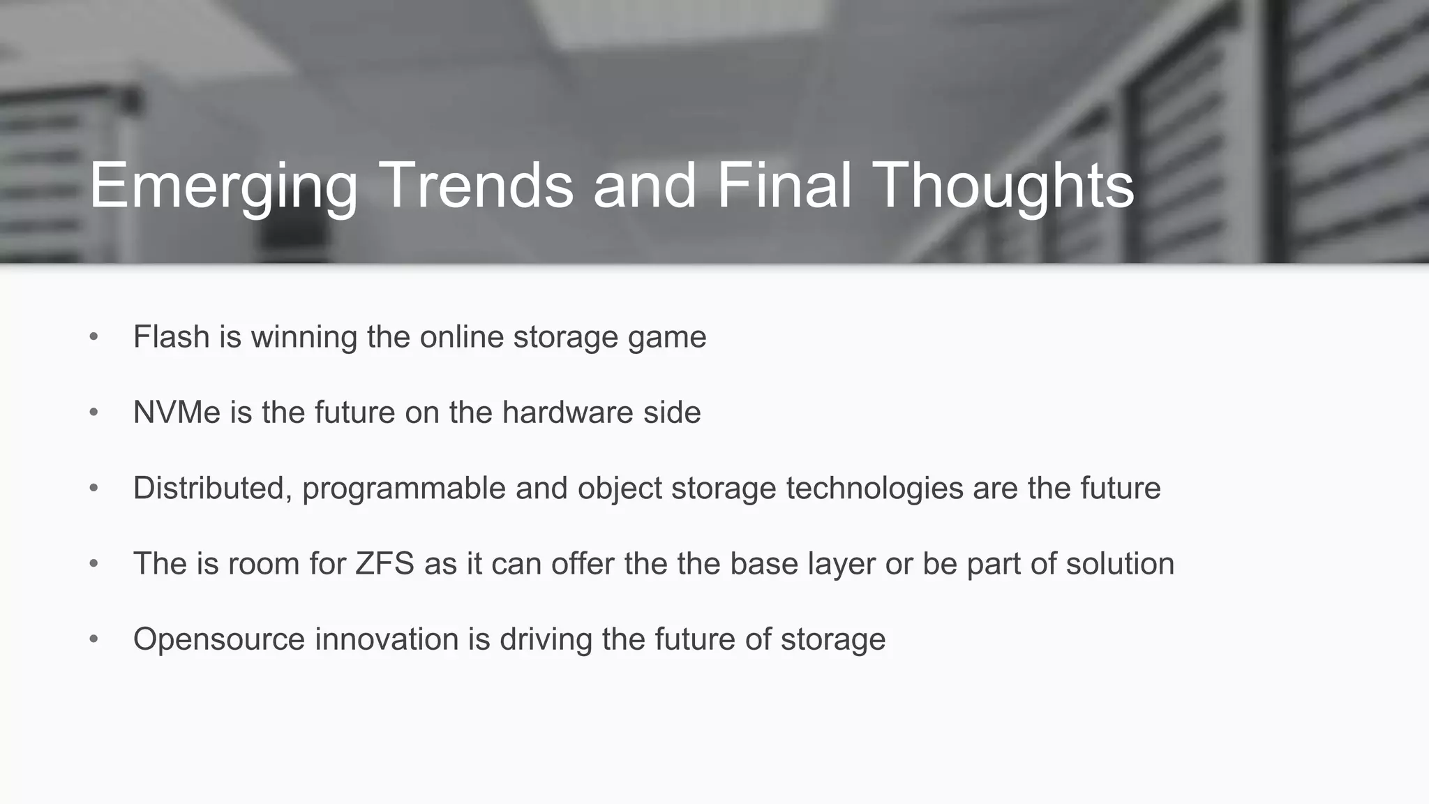 Emerging Trends and Final Thoughts
• Flash is winning the online storage game
• NVMe is the future on the hardware side
• Distributed, programmable and object storage technologies are the future
• The is room for ZFS as it can offer the the base layer or be part of solution
• Opensource innovation is driving the future of storage
 
