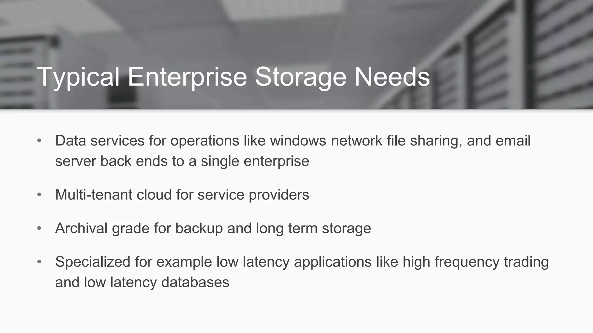 Typical Enterprise Storage Needs
• Data services for operations like windows network file sharing, and email
server back ends to a single enterprise
• Multi-tenant cloud for service providers
• Archival grade for backup and long term storage
• Specialized for example low latency applications like high frequency trading
and low latency databases
 