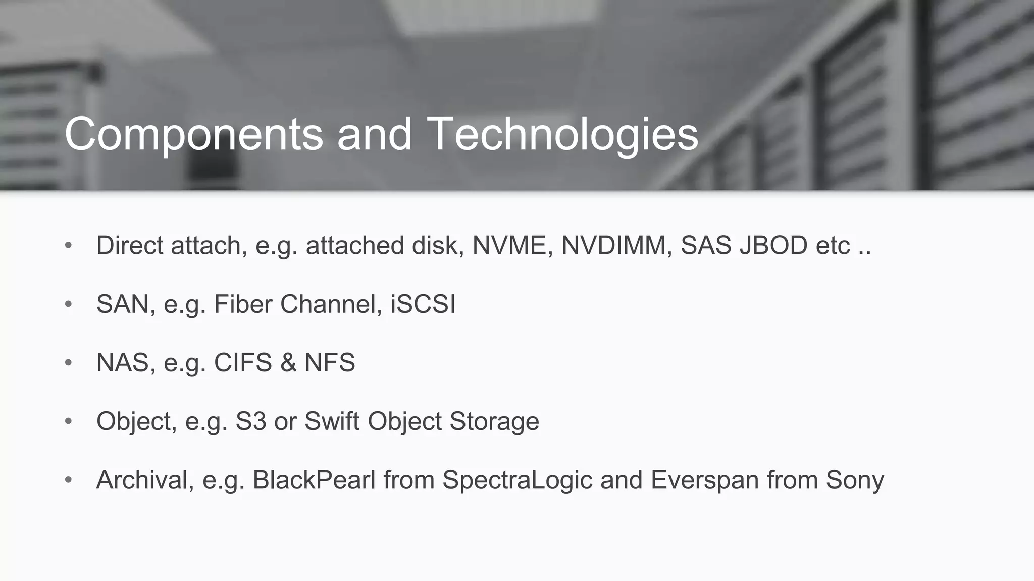 Components and Technologies
• Direct attach, e.g. attached disk, NVME, NVDIMM, SAS JBOD etc ..
• SAN, e.g. Fiber Channel, iSCSI
• NAS, e.g. CIFS & NFS
• Object, e.g. S3 or Swift Object Storage
• Archival, e.g. BlackPearl from SpectraLogic and Everspan from Sony
 