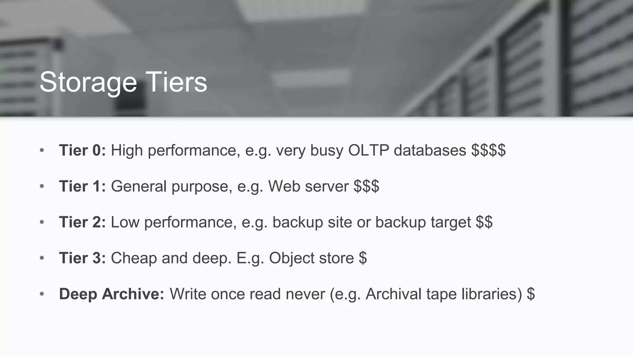 Storage Tiers
• Tier 0: High performance, e.g. very busy OLTP databases $$$$
• Tier 1: General purpose, e.g. Web server $$$
• Tier 2: Low performance, e.g. backup site or backup target $$
• Tier 3: Cheap and deep. E.g. Object store $
• Deep Archive: Write once read never (e.g. Archival tape libraries) $
 