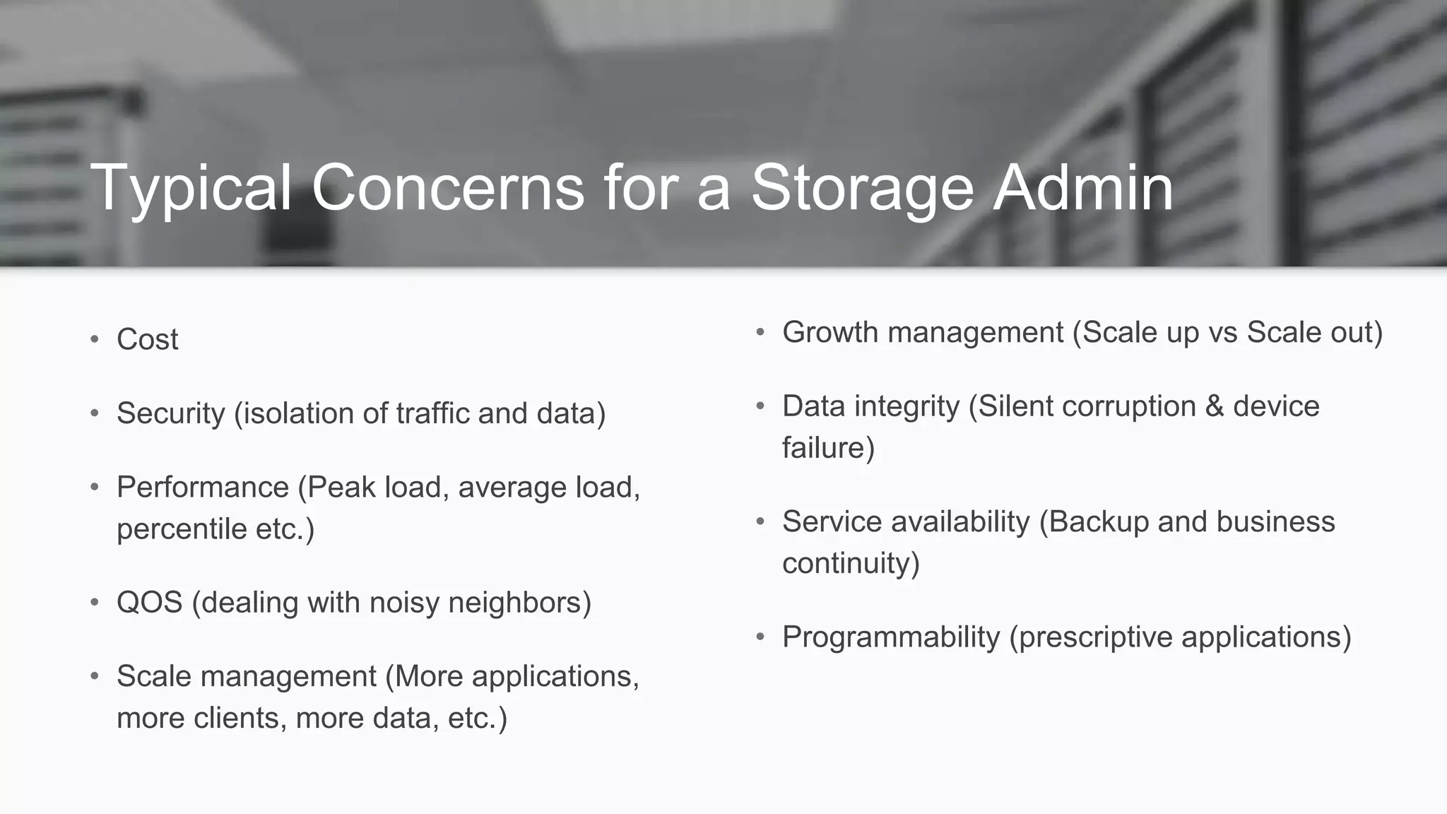 Typical Concerns for a Storage Admin
• Cost
• Security (isolation of traffic and data)
• Performance (Peak load, average load,
percentile etc.)
• QOS (dealing with noisy neighbors)
• Scale management (More applications,
more clients, more data, etc.)
• Growth management (Scale up vs Scale out)
• Data integrity (Silent corruption & device
failure)
• Service availability (Backup and business
continuity)
• Programmability (prescriptive applications)
 