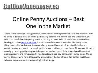 Online Penny Auctions – Best
One in the Market
There are many ways through which one can find online penny auctions but the best way
to do so is to have a list of ideals particularly based on the methods and ways through
which successful online penny auction bidding is done. Who doesn’t like to win while
bidding in online penny auctions but what one fails to realize is that like many other
things in our life, online auctions are also governed by a set of very tactful rules and
certain strategies have to be employed to successfully overcome them. Now most bidders
usually go wrong as they try to strike gold as early as possible but we should learn that
auctions really, and I mean really, needs patience as a key component for success. Those
penny bidders who have this quality are relatively better off and flair better that those
who are impatient and employ a high risk strategy.
 