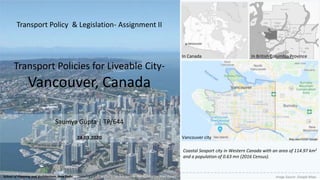 Transport Policies for Liveable City-
Vancouver, Canada
Saumya Gupta | TP/644
24.03.2020
Transport Policy & Legislation- Assignment II
Image Source- Transportation 2040 ReportSchool of Planning and Architecture, New Delhi
Coastal Seaport city in Western Canada with an area of 114.97 km2
and a population of 0.63 mn (2016 Census).
Image Source- Google Maps
In Canada In British Columbia Province
Vancouver city
 