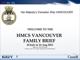 HMCS VANCOUVER FAMILY BRIEF WELCOME TO THE   10 July to 14 Aug 2011 Slides by: PO2 Whitman Pictures: CPL O’Connell, AB Jordan, PO2 Whitman 1 