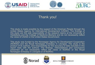 Thank you!
This study is made possible by the support of the American People through the
United States Agency for International Development (USAID). The findings of
this study are the sole responsibility of the research teams at the University of
Heidelberg and the College of Medicine Blantyre and do not necessarily reflect
the views of USAID or the United States Government.
This study was funded by the Norwegian Agency for Development Cooperation
(NORAD) and the Royal Norwegian Embassy in Lilongwe. The study is the
product of its authors, and responsibility for the accuracy of data included in this
report rests with the authors. The findings, interpretations and conclusions
presented do not necessarily reflect the views of NORAD or the Royal
Norwegian Embassy in Lilongwe or of NORAD.
 