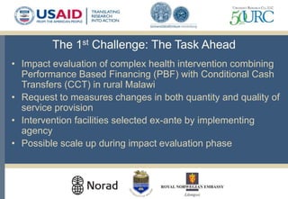 The 1st Challenge: The Task Ahead
• Impact evaluation of complex health intervention combining
Performance Based Financing (PBF) with Conditional Cash
Transfers (CCT) in rural Malawi
• Request to measures changes in both quantity and quality of
service provision
• Intervention facilities selected ex-ante by implementing
agency
• Possible scale up during impact evaluation phase
 