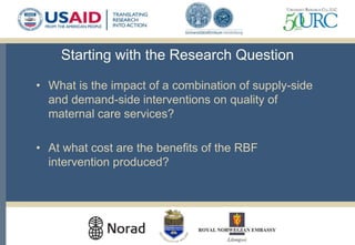 Starting with the Research Question
• What is the impact of a combination of supply-side
and demand-side interventions on quality of
maternal care services?
• At what cost are the benefits of the RBF
intervention produced?
 