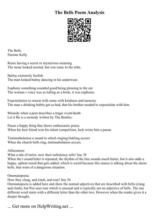 The Bells Poem Analysis
The Bells
Simone Kelly
Runic having a secret or mysterious meaning
The stone looked normal, but was runic to the tribe.
Balmy extremely foolish
The man looked balmy dancing in his underwear.
Euphony something sounded good/being pleasing to the ear
The woman s voice was as lulling as a birds, it was euphonic.
Expostulation to reason with some with kindness and earnesty
The man s drinking habits got so bad, that his brother needed to expostulate with him.
Monody when a poet describes a tragic event/death
Let it Be is a monody written by The Beatles.
Paean a happy thing that shows enthusiastic praise
When his best friend won his talent competition, Jack wrote him a paean.
Tintinnabulation a sound in which ringing/tinkling occurs
When the church bells ring, tintinnabulation occurs.
Alliteration:
What a tale of terror, now their turbulency tells! line 38
When the t sound/letter is repeated, the rhythm of the line sounds much better, but it also adds a
happy, upbeat mood that gets added, which is weird because this stanza is talking about the alarm
bells, that warn of a dangerous situation.
Onomatopoeia:
How they clang, and clash, and roar! line 54
Onomatopoeia is added here and show the normal adjectives that are described with bells (clang
and clash), but Poe uses roar which is unusual and is typically not an adjective of bells. The one
different word starts with a different letter than the other two. However when the reader gives it a
deeper thought,
... Get more on HelpWriting.net ...
 