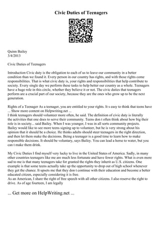 Civic Duties of Teenagers
Quinn Bailey
3/4/2013
Civic Duties of Teenagers
Introduction Civic duty is the obligation to each of us to leave our community in a better
condition than we found it. Every person in our country has rights, and with those rights come
responsibilities. That is what civic duty is, your rights and responsibilities that help contribute to
society. Every single day we perform these tasks to help better our country as a whole. Teenagers
have a huge role in this circle, whether they believe it or not. The civic duties that teenagers
perform are a crucial part of our society, because they are the ones who grow up to be the next
generation.
Rights of a Teenager As a teenager, you are entitled to your rights. It s easy to think that teens have
... Show more content on Helpwriting.net ...
I think teenagers should volunteer more often, he said. The definition of civic duty is literally
the activities that one does to serve their community. Teens don t often think about how big their
role is in society... said Bailey. When I was younger, I was in all sorts community projects.
Bailey would like to see more teens signing up to volunteer, but he is very strong about his
opinion that it should be a choice. He thinks adults should steer teenagers in the right direction,
and then let them make the decisions. Being a teenager is a good time to learn how to make
responsible decisions. It should be voluntary, says Bailey. You can lead a horse to water, but you
can t make them drink.
My Civic Duties I find myself very lucky to live in the United States of America. Sadly, in many
other countries teenagers like me are much less fortunate and have fewer rights. What is even more
sad to me is that many teenagers take for granted the rights they inherit as U.S. citizens. One
example is that some teens actually take up the opportunity to drop out of high school whenever
they get the chance. It upsets me that they don t continue with their education and become a better
educated citizen, especially considering it is free.
As an American, I share the right of free speech with all other citizens. I also reserve the right to
drive. As of age fourteen, I am legally
... Get more on HelpWriting.net ...
 