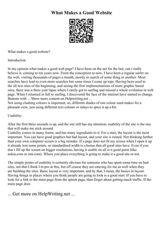 What Makes a Good Website
What makes a good website?
Introduction
In my opinion what makes a good web page? I have been on the net for the last, can t really
believe it, coming to ten years now. From the conception to now, I have been a regular surfer on
the web, visiting thousands of pages a month, mostly in search of some thing or another. Most
searches have lead to even more searches but some times I come up tops. Having been used to
the all text sites of the beginning, and seeing the first implementations of more graphic based
sites, there was a three year lapse where I rarely got to surfing and missed a whole evolution in web
page. When I returned in full to surfing, I discovered the face of the internet have started to change.
Buttons with ... Show more content on Helpwriting.net ...
Not using clashing colours is important, so, different shades of one colour used makes for a
pleasant view, just using different text colours or inlays to spice it up a bit.
Usability:
After the first three seconds is up, and the site still has my attention, usability of the site is the one
that will make me stick around.
Usability comes in many forms, and has many ingredients to it. For a start, the layout is the most
important. You can have good graphics but bad layout, and your site is ruined. Not thinking further
than your own computer screen is a big mistake. If a page does not fit my screen when I open it up
it already lost some points, so standardised width is a bonus that all good sites have. Even if you
don t fill up the screen on bigger resolutions, having it usable on all is n good point (like
nokia.com or cnn.com). Where you place everything is going to make it a good site or not.
The simple points of usability is certainly obvious for someone who has spent some time on bad
sites, not that I think I m pro at this, but off course they are catering for me as well when they
are building the sites. Basic layout is very important, and by that, I mean, the basics in layout.
Having things in places where you think people are going to look is a good start. If you have to
look for a link to the main page from the splash page, then forget about getting much traffic. If the
main page does
... Get more on HelpWriting.net ...
 
