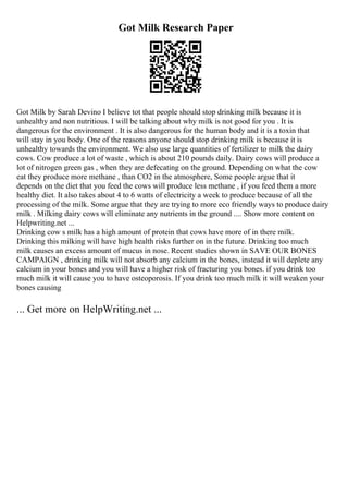 Got Milk Research Paper
Got Milk by Sarah Devino I believe tot that people should stop drinking milk because it is
unhealthy and non nutritious. I will be talking about why milk is not good for you . It is
dangerous for the environment . It is also dangerous for the human body and it is a toxin that
will stay in you body. One of the reasons anyone should stop drinking milk is because it is
unhealthy towards the environment. We also use large quantities of fertilizer to milk the dairy
cows. Cow produce a lot of waste , which is about 210 pounds daily. Dairy cows will produce a
lot of nitrogen green gas , when they are defecating on the ground. Depending on what the cow
eat they produce more methane , than CO2 in the atmosphere, Some people argue that it
depends on the diet that you feed the cows will produce less methane , if you feed them a more
healthy diet. It also takes about 4 to 6 watts of electricity a week to produce because of all the
processing of the milk. Some argue that they are trying to more eco friendly ways to produce dairy
milk . Milking dairy cows will eliminate any nutrients in the ground .... Show more content on
Helpwriting.net ...
Drinking cow s milk has a high amount of protein that cows have more of in there milk.
Drinking this milking will have high health risks further on in the future. Drinking too much
milk causes an excess amount of mucus in nose. Recent studies shown in SAVE OUR BONES
CAMPAIGN , drinking milk will not absorb any calcium in the bones, instead it will deplete any
calcium in your bones and you will have a higher risk of fracturing you bones. if you drink too
much milk it will cause you to have osteoporosis. If you drink too much milk it will weaken your
bones causing
... Get more on HelpWriting.net ...
 